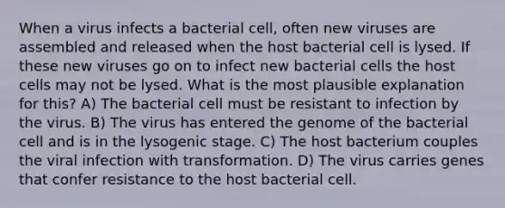 When a virus infects a bacterial cell, often new viruses are assembled and released when the host bacterial cell is lysed. If these new viruses go on to infect new bacterial cells the host cells may not be lysed. What is the most plausible explanation for this? A) The bacterial cell must be resistant to infection by the virus. B) The virus has entered the genome of the bacterial cell and is in the lysogenic stage. C) The host bacterium couples the viral infection with transformation. D) The virus carries genes that confer resistance to the host bacterial cell.