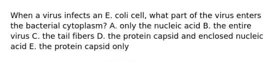 When a virus infects an E. coli cell, what part of the virus enters the bacterial cytoplasm? A. only the nucleic acid B. the entire virus C. the tail fibers D. the protein capsid and enclosed nucleic acid E. the protein capsid only