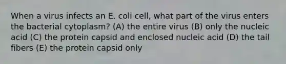 When a virus infects an E. coli cell, what part of the virus enters the bacterial cytoplasm? (A) the entire virus (B) only the nucleic acid (C) the protein capsid and enclosed nucleic acid (D) the tail fibers (E) the protein capsid only