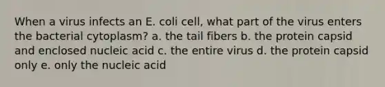 When a virus infects an E. coli cell, what part of the virus enters the bacterial cytoplasm? a. the tail fibers b. the protein capsid and enclosed nucleic acid c. the entire virus d. the protein capsid only e. only the nucleic acid