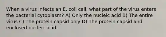 When a virus infects an E. coli cell, what part of the virus enters the bacterial cytoplasm? A) Only the nucleic acid B) The entire virus C) The protein capsid only D) The protein capsid and enclosed nucleic acid.