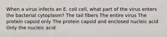 When a virus infects an E. coli cell, what part of the virus enters the bacterial cytoplasm? The tail fibers The entire virus The protein capsid only The protein capsid and enclosed nucleic acid Only the nucleic acid