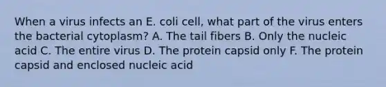 When a virus infects an E. coli cell, what part of the virus enters the bacterial cytoplasm? A. The tail fibers B. Only the nucleic acid C. The entire virus D. The protein capsid only F. The protein capsid and enclosed nucleic acid