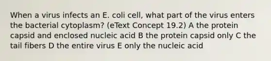 When a virus infects an E. coli cell, what part of the virus enters the bacterial cytoplasm? (eText Concept 19.2) A the protein capsid and enclosed nucleic acid B the protein capsid only C the tail fibers D the entire virus E only the nucleic acid