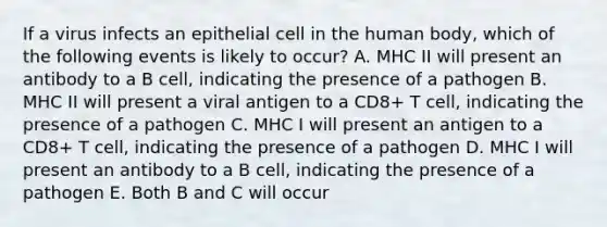 If a virus infects an epithelial cell in the human body, which of the following events is likely to occur? A. MHC II will present an antibody to a B cell, indicating the presence of a pathogen B. MHC II will present a viral antigen to a CD8+ T cell, indicating the presence of a pathogen C. MHC I will present an antigen to a CD8+ T cell, indicating the presence of a pathogen D. MHC I will present an antibody to a B cell, indicating the presence of a pathogen E. Both B and C will occur