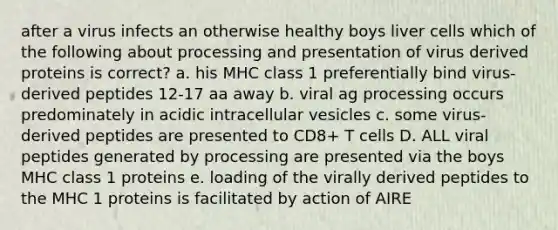 after a virus infects an otherwise healthy boys liver cells which of the following about processing and presentation of virus derived proteins is correct? a. his MHC class 1 preferentially bind virus-derived peptides 12-17 aa away b. viral ag processing occurs predominately in acidic intracellular vesicles c. some virus-derived peptides are presented to CD8+ T cells D. ALL viral peptides generated by processing are presented via the boys MHC class 1 proteins e. loading of the virally derived peptides to the MHC 1 proteins is facilitated by action of AIRE