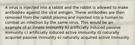 A virus is injected into a rabbit and the rabbit is allowed to make antibodies against the viral antigen. These antibodies are then removed from the rabbit plasma and injected into a human to combat an infection by the same virus. This would be an example of a) innate immunity b) artificially induced passive immunity c) artificially induced active immunity d) naturally acquired passive immunity e) naturally acquired active immunity