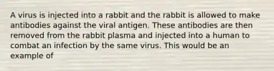 A virus is injected into a rabbit and the rabbit is allowed to make antibodies against the viral antigen. These antibodies are then removed from the rabbit plasma and injected into a human to combat an infection by the same virus. This would be an example of