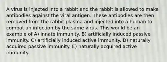 A virus is injected into a rabbit and the rabbit is allowed to make antibodies against the viral antigen. These antibodies are then removed from the rabbit plasma and injected into a human to combat an infection by the same virus. This would be an example of A) innate immunity. B) artificially induced passive immunity. C) artificially induced active immunity. D) naturally acquired passive immunity. E) naturally acquired active immunity.