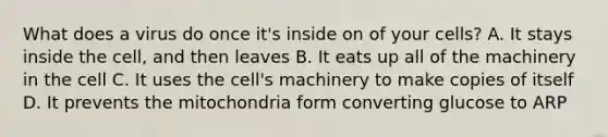 What does a virus do once it's inside on of your cells? A. It stays inside the cell, and then leaves B. It eats up all of the machinery in the cell C. It uses the cell's machinery to make copies of itself D. It prevents the mitochondria form converting glucose to ARP