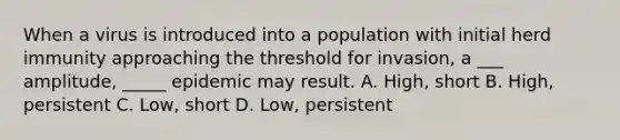 When a virus is introduced into a population with initial herd immunity approaching the threshold for invasion, a ___ amplitude, _____ epidemic may result. A. High, short B. High, persistent C. Low, short D. Low, persistent