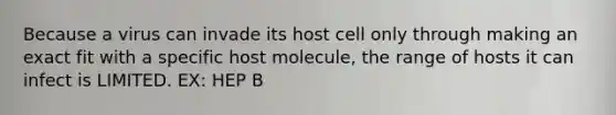 Because a virus can invade its host cell only through making an exact fit with a specific host molecule, the range of hosts it can infect is LIMITED. EX: HEP B