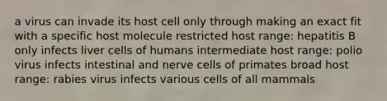 a virus can invade its host cell only through making an exact fit with a specific host molecule restricted host range: hepatitis B only infects liver cells of humans intermediate host range: polio virus infects intestinal and nerve cells of primates broad host range: rabies virus infects various cells of all mammals