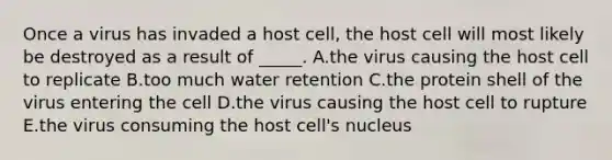 Once a virus has invaded a host cell, the host cell will most likely be destroyed as a result of _____. A.the virus causing the host cell to replicate B.too much water retention C.the protein shell of the virus entering the cell D.the virus causing the host cell to rupture E.the virus consuming the host cell's nucleus