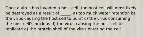 Once a virus has invaded a host cell, the host cell will most likely be destroyed as a result of _____. a) too much water retention b) the virus causing the host cell to burst c) the virus consuming the host cell's nucleus d) the virus causing the host cell to replicate e) the protein shell of the virus entering the cell