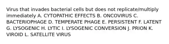 Virus that invades bacterial cells but does not replicate/multiply immediately A. CYTOPATHIC EFFECTS B. ONCOVIRUS C. BACTERIOPHAGE D. TEMPERATE PHAGE E. PERSISTENT F. LATENT G. LYSOGENIC H. LYTIC I. LYSOGENIC CONVERSION J. PRION K. VIROID L. SATELLITE VIRUS