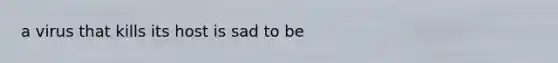 a virus that kills its host is sad to be