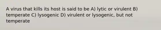 A virus that kills its host is said to be A) lytic or virulent B) temperate C) lysogenic D) virulent or lysogenic, but not temperate