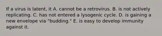 If a virus is latent, it A. cannot be a retrovirus. B. is not actively replicating. C. has not entered a lysogenic cycle. D. is gaining a new envelope via "budding." E. is easy to develop immunity against it.