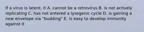 If a virus is latent, it A. cannot be a retrovirus B. is not actively replicating C. has not entered a lysogenic cycle D. is gaining a new envelope via "budding" E. is easy to develop immunity against it