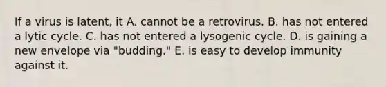 If a virus is latent, it A. cannot be a retrovirus. B. has not entered a lytic cycle. C. has not entered a lysogenic cycle. D. is gaining a new envelope via "budding." E. is easy to develop immunity against it.