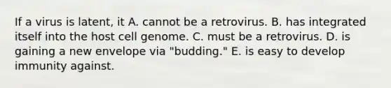 If a virus is latent, it A. cannot be a retrovirus. B. has integrated itself into the host cell genome. C. must be a retrovirus. D. is gaining a new envelope via "budding." E. is easy to develop immunity against.