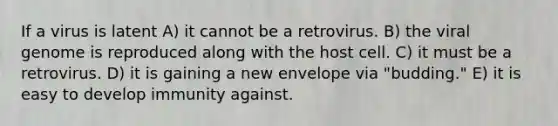 If a virus is latent A) it cannot be a retrovirus. B) the viral genome is reproduced along with the host cell. C) it must be a retrovirus. D) it is gaining a new envelope via "budding." E) it is easy to develop immunity against.