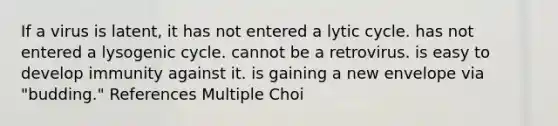 If a virus is latent, it has not entered a lytic cycle. has not entered a lysogenic cycle. cannot be a retrovirus. is easy to develop immunity against it. is gaining a new envelope via "budding." References Multiple Choi