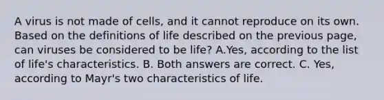 A virus is not made of cells, and it cannot reproduce on its own. Based on the definitions of life described on the previous page, can viruses be considered to be life? A.Yes, according to the list of life's characteristics. B. Both answers are correct. C. Yes, according to Mayr's two characteristics of life.