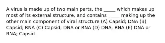 A virus is made up of two main parts, the _____ which makes up most of its external structure, and contains _____ making up the other main component of viral structure (A) Capsid; DNA (B) Capsid; RNA (C) Capsid; DNA or RNA (D) DNA; RNA (E) DNA or RNA; Capsid