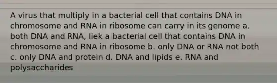 A virus that multiply in a bacterial cell that contains DNA in chromosome and RNA in ribosome can carry in its genome a. both DNA and RNA, liek a bacterial cell that contains DNA in chromosome and RNA in ribosome b. only DNA or RNA not both c. only DNA and protein d. DNA and lipids e. RNA and polysaccharides