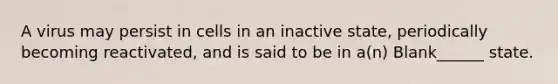 A virus may persist in cells in an inactive state, periodically becoming reactivated, and is said to be in a(n) Blank______ state.