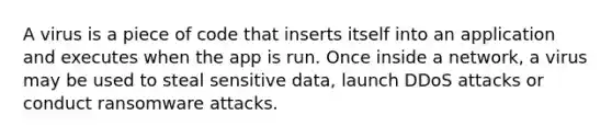 A virus is a piece of code that inserts itself into an application and executes when the app is run. Once inside a network, a virus may be used to steal sensitive data, launch DDoS attacks or conduct ransomware attacks.