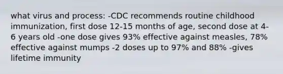 what virus and process: -CDC recommends routine childhood immunization, first dose 12-15 months of age, second dose at 4-6 years old -one dose gives 93% effective against measles, 78% effective against mumps -2 doses up to 97% and 88% -gives lifetime immunity