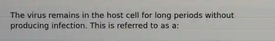 The virus remains in the host cell for long periods without producing infection. This is referred to as a: