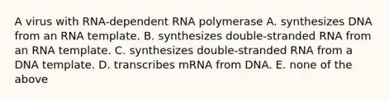 A virus with RNA-dependent RNA polymerase A. synthesizes DNA from an RNA template. B. synthesizes double-stranded RNA from an RNA template. C. synthesizes double-stranded RNA from a DNA template. D. transcribes mRNA from DNA. E. none of the above