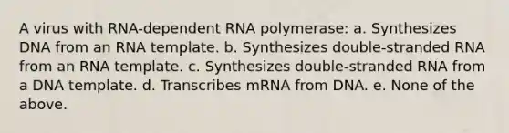 A virus with RNA-dependent RNA polymerase: a. Synthesizes DNA from an RNA template. b. Synthesizes double-stranded RNA from an RNA template. c. Synthesizes double-stranded RNA from a DNA template. d. Transcribes mRNA from DNA. e. None of the above.