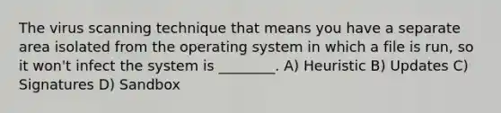 The virus scanning technique that means you have a separate area isolated from the operating system in which a file is run, so it won't infect the system is ________. A) Heuristic B) Updates C) Signatures D) Sandbox