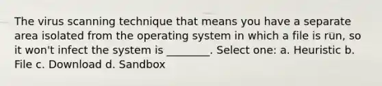 The virus scanning technique that means you have a separate area isolated from the operating system in which a file is run, so it won't infect the system is ________. Select one: a. Heuristic b. File c. Download d. Sandbox