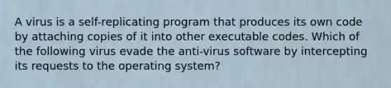 A virus is a self-replicating program that produces its own code by attaching copies of it into other executable codes. Which of the following virus evade the anti-virus software by intercepting its requests to the operating system?