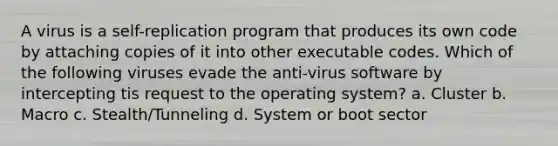 A virus is a self-replication program that produces its own code by attaching copies of it into other executable codes. Which of the following viruses evade the anti-virus software by intercepting tis request to the operating system? a. Cluster b. Macro c. Stealth/Tunneling d. System or boot sector