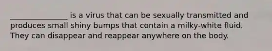 _______________ is a virus that can be sexually transmitted and produces small shiny bumps that contain a milky-white fluid. They can disappear and reappear anywhere on the body.