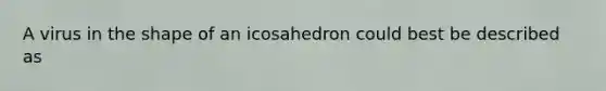 A virus in the shape of an icosahedron could best be described as