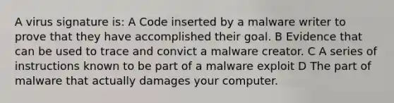 A virus signature is: A Code inserted by a malware writer to prove that they have accomplished their goal. B Evidence that can be used to trace and convict a malware creator. C A series of instructions known to be part of a malware exploit D The part of malware that actually damages your computer.