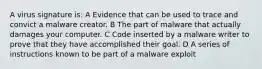 A virus signature is: A Evidence that can be used to trace and convict a malware creator. B The part of malware that actually damages your computer. C Code inserted by a malware writer to prove that they have accomplished their goal. D A series of instructions known to be part of a malware exploit