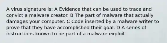 A virus signature is: A Evidence that can be used to trace and convict a malware creator. B The part of malware that actually damages your computer. C Code inserted by a malware writer to prove that they have accomplished their goal. D A series of instructions known to be part of a malware exploit