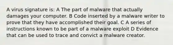 A virus signature is: A The part of malware that actually damages your computer. B Code inserted by a malware writer to prove that they have accomplished their goal. C A series of instructions known to be part of a malware exploit D Evidence that can be used to trace and convict a malware creator.