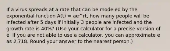 If a virus spreads at a rate that can be modeled by the <a href='https://www.questionai.com/knowledge/kOCQ53yuXa-exponential-function' class='anchor-knowledge'>exponential function</a> A(t) = ae^rt, how many people will be infected after 5 days if initially 3 people are infected and the growth rate is 40%? (Use your calculator for a precise version of e. If you are not able to use a calculator, you can approximate e as 2.718. Round your answer to the nearest person.)