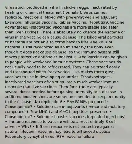 Virus stock produced in vitro in chicken eggs. Inactivated by heating or chemical treatment (formalin). Virus cannot replicate/infect cells. Mixed with preservatives and adjuvant Example: Influenza vaccine, Rabies Vaccine, Hepatitis A Vaccine Advantages: -Inactivated vaccines are more stable and safer than live vaccines. There is absolutely no chance the bacteria or virus in the vaccine can cause disease. The killed viral particles or bacteria are not able to come back to life! -The virus or bacteria is still recognized as an invader by the body even though it does not cause disease, so the immune system still makes protective antibodies against it. -The vaccine can be given to people with weakened immune systems -These vaccines do not usually need to be refrigerated. They can be stored easily and transported when freeze-dried. This makes them great vaccines to use in developing countries. Disadvantages: -Inactivated vaccines often stimulate a much weaker immune response than live vaccines. Therefore, there are typically several doses needed before gaining immunity to a disease. In addition, booster shots are sometimes needed to keep immunity to the disease. -No replication! • Few PAMPs produced • Consequence? • Solution: use of adjuvants (immune stimulatory compounds) -Few MHC-I and MHC-II peptides presented • Consequence? • Solution: booster vaccines (repeated injections) • Immune response to vaccine will be almost entirely B cell driven • Why? • If B cell response is not protective against natural infection, vaccine may lead to enhanced disease - Respiratory syncytial virus (RSV) vaccine failure