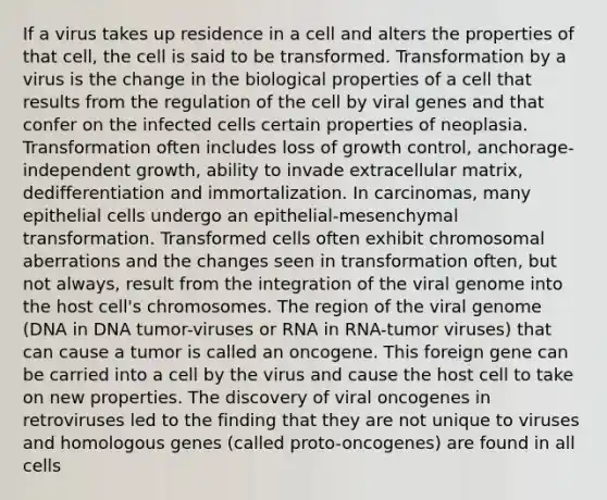 If a virus takes up residence in a cell and alters the properties of that cell, the cell is said to be transformed. Transformation by a virus is the change in the biological properties of a cell that results from the regulation of the cell by viral genes and that confer on the infected cells certain properties of neoplasia. Transformation often includes loss of growth control, anchorage-independent growth, ability to invade extracellular matrix, dedifferentiation and immortalization. In carcinomas, many epithelial cells undergo an epithelial-mesenchymal transformation. Transformed cells often exhibit chromosomal aberrations and the changes seen in transformation often, but not always, result from the integration of the viral genome into the host cell's chromosomes. The region of the viral genome (DNA in DNA tumor-viruses or RNA in RNA-tumor viruses) that can cause a tumor is called an oncogene. This foreign gene can be carried into a cell by the virus and cause the host cell to take on new properties. The discovery of viral oncogenes in retroviruses led to the finding that they are not unique to viruses and homologous genes (called proto-oncogenes) are found in all cells